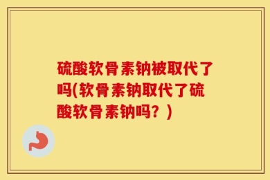 硫酸软骨素钠被取代了吗(软骨素钠取代了硫酸软骨素钠吗？)
