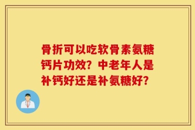 骨折可以吃软骨素氨糖钙片功效？中老年人是补钙好还是补氨糖好？