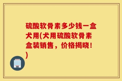 硫酸软骨素多少钱一盒犬用(犬用硫酸软骨素盒装销售，价格揭晓！)