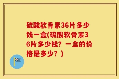 硫酸软骨素36片多少钱一盒(硫酸软骨素36片多少钱？一盒的价格是多少？)