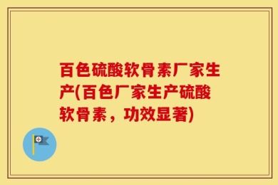 百色硫酸软骨素厂家生产(百色厂家生产硫酸软骨素，功效显著)
