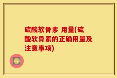 硫酸软骨素 用量(硫酸软骨素的正确用量及注意事项)