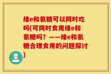 维e和氨糖可以同时吃吗(可同时食用维e和氨糖吗？——维e和氨糖合理食用的问题探讨)