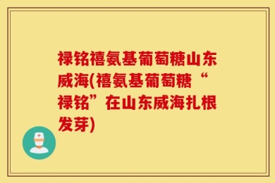 禄铭禧氨基葡萄糖山东威海(禧氨基葡萄糖“禄铭”在山东威海扎根发芽)