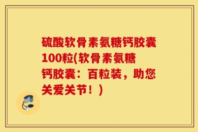 硫酸软骨素氨糖钙胶囊100粒(软骨素氨糖钙胶囊：百粒装，助您关爱关节！)