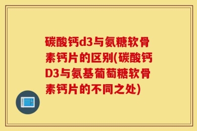 碳酸钙d3与氨糖软骨素钙片的区别(碳酸钙D3与氨基葡萄糖软骨素钙片的不同之处)