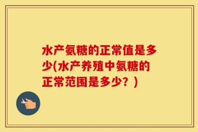 水产氨糖的正常值是多少(水产养殖中氨糖的正常范围是多少？)