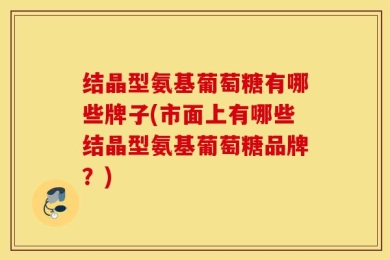 结晶型氨基葡萄糖有哪些牌子(市面上有哪些结晶型氨基葡萄糖品牌？)