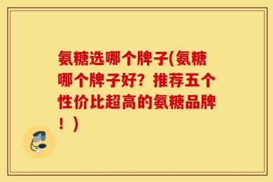 氨糖选哪个牌子(氨糖哪个牌子好？推荐五个性价比超高的氨糖品牌！)