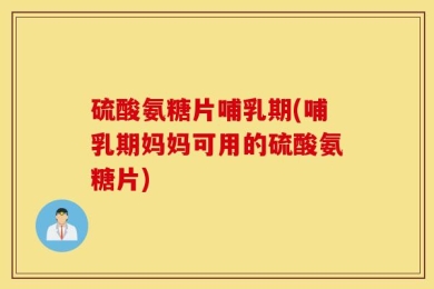 硫酸氨糖片哺乳期(哺乳期妈妈可用的硫酸氨糖片)