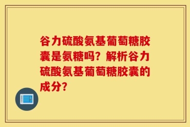 谷力硫酸氨基葡萄糖胶囊是氨糖吗？解析谷力硫酸氨基葡萄糖胶囊的成分？