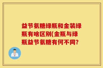 益节氨糖绿瓶和金装绿瓶有啥区别(金瓶与绿瓶益节氨糖有何不同？