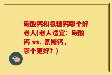 碳酸钙和氨糖钙哪个好老人(老人适宜：碳酸钙 vs. 氨糖钙，哪个更好？)