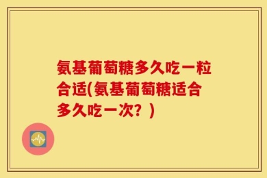 氨基葡萄糖多久吃一粒合适(氨基葡萄糖适合多久吃一次？)