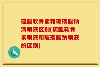 硫酸软骨素和玻璃酸钠滴眼液区别(硫酸软骨素眼液和玻璃酸钠眼液的区别)