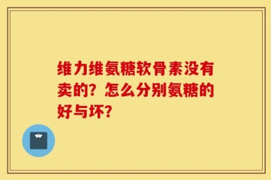 维力维氨糖软骨素没有卖的？怎么分别氨糖的好与坏？
