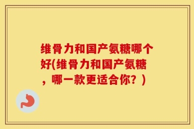 维骨力和国产氨糖哪个好(维骨力和国产氨糖，哪一款更适合你？)