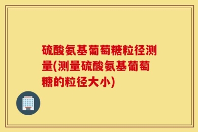 硫酸氨基葡萄糖粒径测量(测量硫酸氨基葡萄糖的粒径大小)