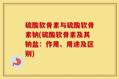 硫酸软骨素与硫酸软骨素钠(硫酸软骨素及其钠盐：作用、用途及区别)