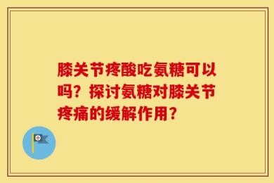 膝关节疼酸吃氨糖可以吗？探讨氨糖对膝关节疼痛的缓解作用？