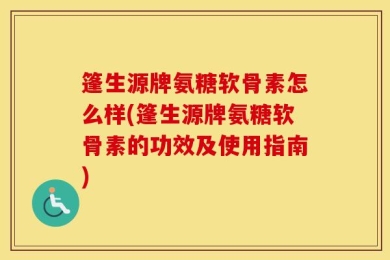 篷生源牌氨糖软骨素怎么样(篷生源牌氨糖软骨素的功效及使用指南)