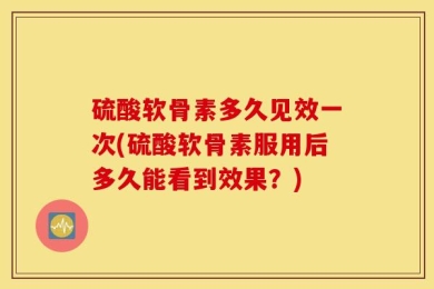 硫酸软骨素多久见效一次(硫酸软骨素服用后多久能看到效果？)