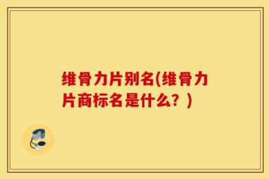 维骨力片别名(维骨力片商标名是什么？)