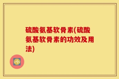 硫酸氨基软骨素(硫酸氨基软骨素的功效及用法)