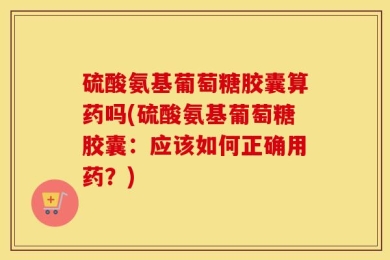 硫酸氨基葡萄糖胶囊算药吗(硫酸氨基葡萄糖胶囊：应该如何正确用药？)