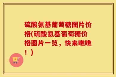 硫酸氨基葡萄糖图片价格(硫酸氨基葡萄糖价格图片一览，快来瞧瞧！)