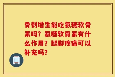 骨刺增生能吃氨糖软骨素吗？氨糖软骨素有什么作用？腿脚疼痛可以补充吗？