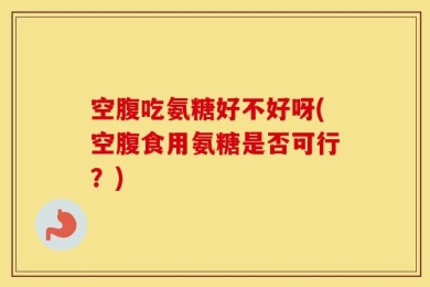空腹吃氨糖好不好呀(空腹食用氨糖是否可行？)