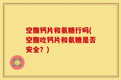 空腹钙片和氨糖行吗(空腹吃钙片和氨糖是否安全？)