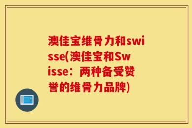 澳佳宝维骨力和swisse(澳佳宝和Swisse：两种备受赞誉的维骨力品牌)