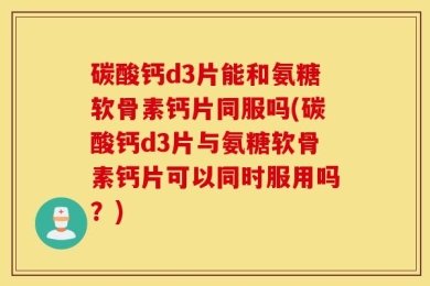 碳酸钙d3片能和氨糖软骨素钙片同服吗(碳酸钙d3片与氨糖软骨素钙片可以同时服用吗？)