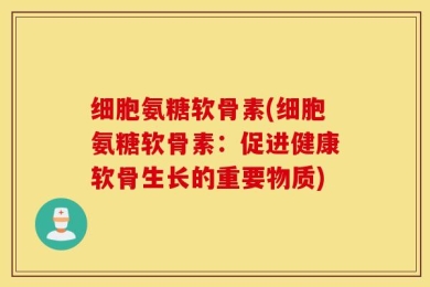 细胞氨糖软骨素(细胞氨糖软骨素：促进健康软骨生长的重要物质)