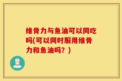 维骨力与鱼油可以同吃吗(可以同时服用维骨力和鱼油吗？)