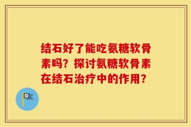 结石好了能吃氨糖软骨素吗？探讨氨糖软骨素在结石治疗中的作用？