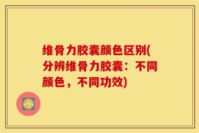 维骨力胶囊颜色区别(分辨维骨力胶囊：不同颜色，不同功效)
