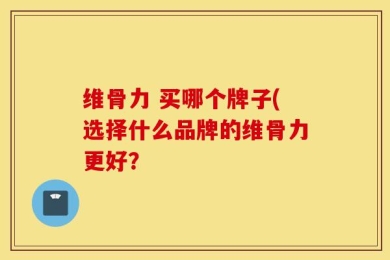 维骨力 买哪个牌子(选择什么品牌的维骨力更好？