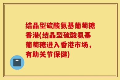 结晶型硫酸氨基葡萄糖香港(结晶型硫酸氨基葡萄糖进入香港市场，有助关节保健)