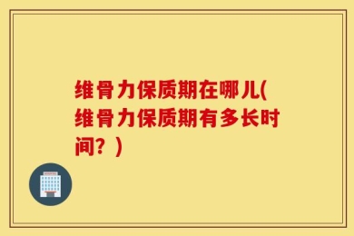 维骨力保质期在哪儿(维骨力保质期有多长时间？)