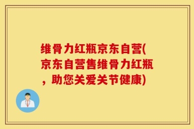 维骨力红瓶京东自营(京东自营售维骨力红瓶，助您关爱关节健康)