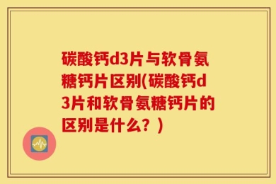 碳酸钙d3片与软骨氨糖钙片区别(碳酸钙d3片和软骨氨糖钙片的区别是什么？)