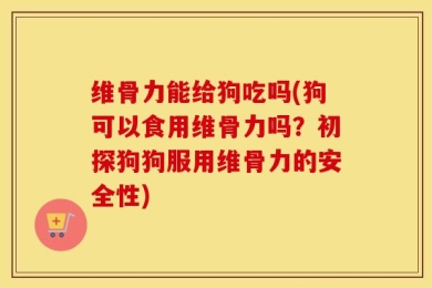 维骨力能给狗吃吗(狗可以食用维骨力吗？初探狗狗服用维骨力的安全性)