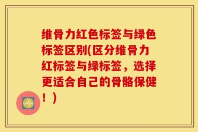 维骨力红色标签与绿色标签区别(区分维骨力红标签与绿标签，选择更适合自己的骨骼保健！)