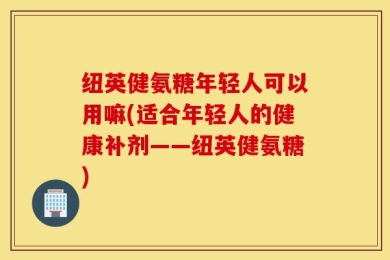 纽英健氨糖年轻人可以用嘛(适合年轻人的健康补剂——纽英健氨糖)