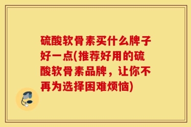 硫酸软骨素买什么牌子好一点(推荐好用的硫酸软骨素品牌，让你不再为选择困难烦恼)