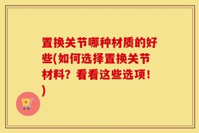 置换关节哪种材质的好些(如何选择置换关节材料？看看这些选项！)