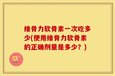维骨力软骨素一次吃多少(使用维骨力软骨素的正确剂量是多少？)